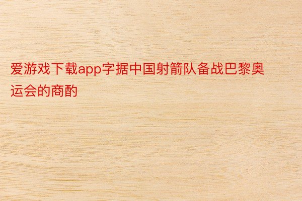 爱游戏下载app字据中国射箭队备战巴黎奥运会的商酌