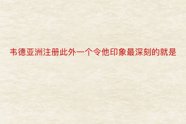 韦德亚洲注册此外一个令他印象最深刻的就是