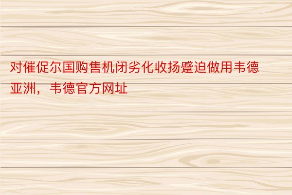 对催促尔国购售机闭劣化收扬蹙迫做用韦德亚洲，韦德官方网址