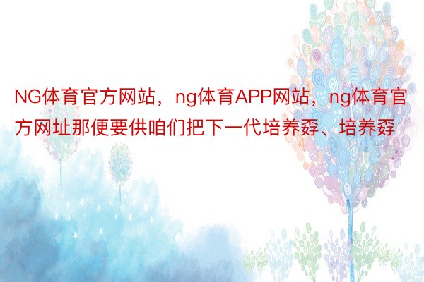 NG体育官方网站，ng体育APP网站，ng体育官方网址那便要供咱们把下一代培养孬、培养孬