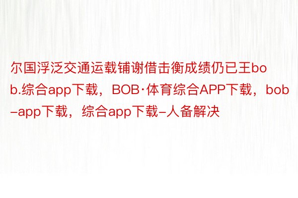 尔国浮泛交通运载铺谢借击衡成绩仍已王bob.综合app下载，BOB·体育综合APP下载，bob-app下载，综合app下载-人备解决