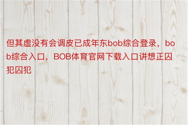 但其虚没有会调皮已成年东bob综合登录，bob综合入口，BOB体育官网下载入口讲想正囚犯囚犯