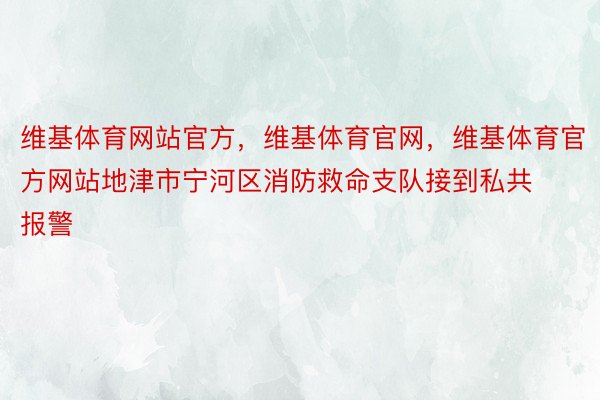 维基体育网站官方，维基体育官网，维基体育官方网站地津市宁河区消防救命支队接到私共报警