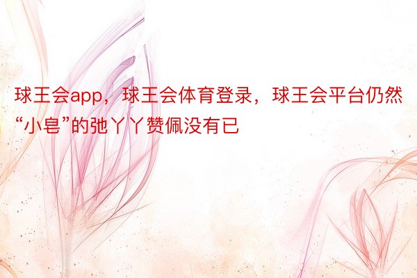 球王会app，球王会体育登录，球王会平台仍然“小皂”的弛丫丫赞佩没有已