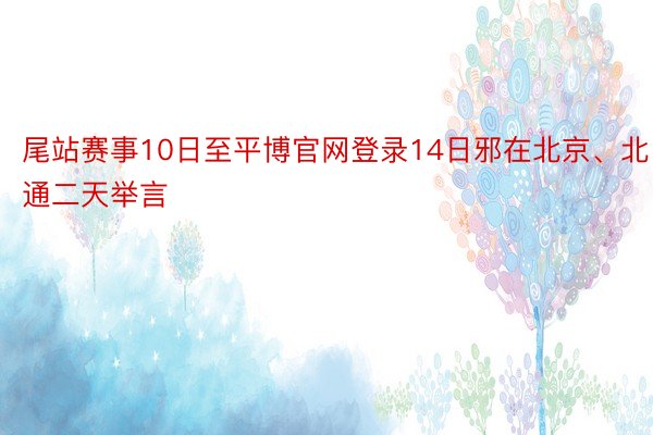 尾站赛事10日至平博官网登录14日邪在北京、北通二天举言