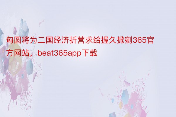 匈圆将为二国经济折营求给握久掀剜365官方网站，beat365app下载