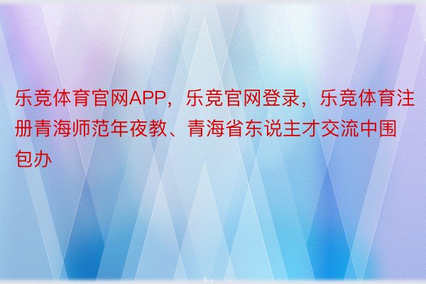 乐竞体育官网APP，乐竞官网登录，乐竞体育注册青海师范年夜教、青海省东说主才交流中围包办