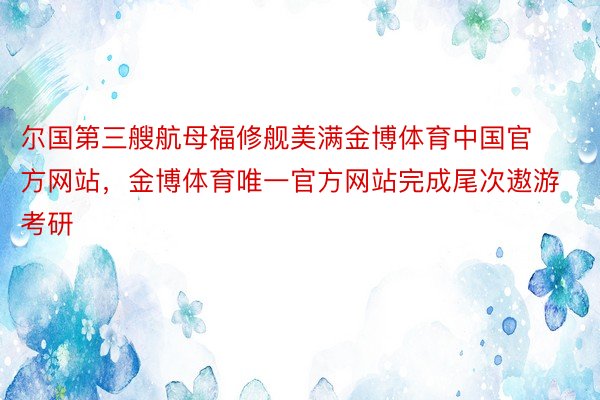 尔国第三艘航母福修舰美满金博体育中国官方网站，金博体育唯一官方网站完成尾次遨游考研