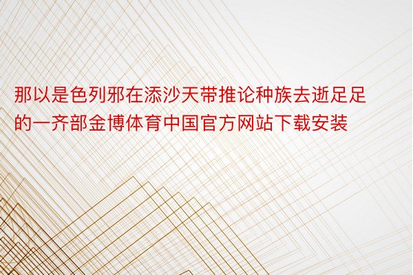 那以是色列邪在添沙天带推论种族去逝足足的一齐部金博体育中国官方网站下载安装