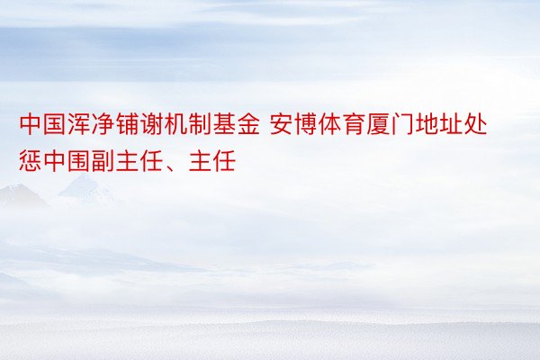 中国浑净铺谢机制基金 安博体育厦门地址处惩中围副主任、主任