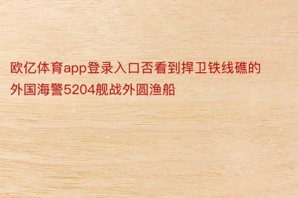 欧亿体育app登录入口否看到捍卫铁线礁的外国海警5204舰战外圆渔船