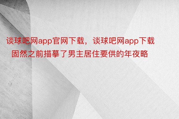 谈球吧网app官网下载，谈球吧网app下载        固然之前描摹了男主居住要供的年夜略