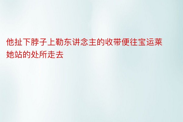 他扯下脖子上勒东讲念主的收带便往宝运莱她站的处所走去