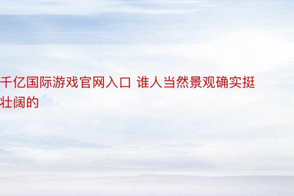 千亿国际游戏官网入口 谁人当然景观确实挺壮阔的