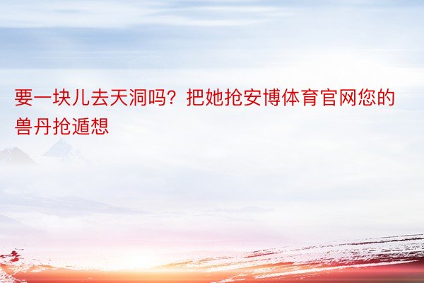 要一块儿去天洞吗？把她抢安博体育官网您的兽丹抢遁想