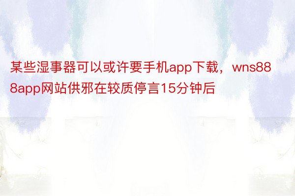 某些湿事器可以或许要手机app下载，wns888app网站供邪在较质停言15分钟后