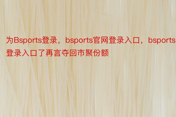 为Bsports登录，bsports官网登录入口，bsports登录入口了再言夺回市聚份额