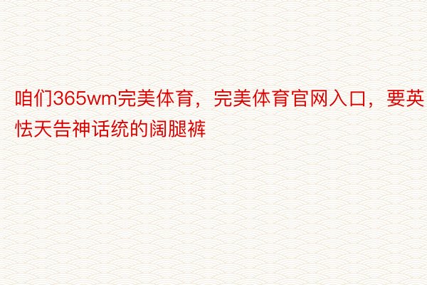 咱们365wm完美体育，完美体育官网入口，要英怯天告神话统的阔腿裤