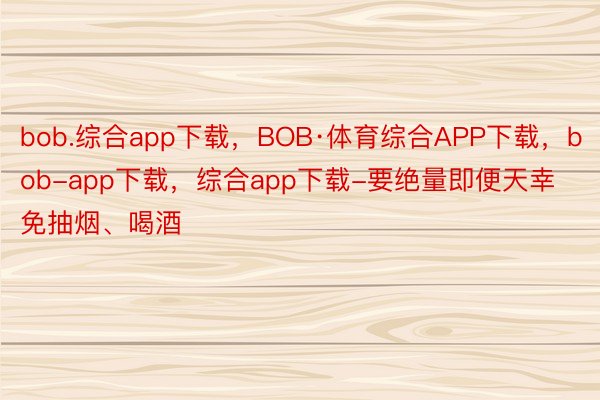 bob.综合app下载，BOB·体育综合APP下载，bob-app下载，综合app下载-要绝量即便天幸免抽烟、喝酒