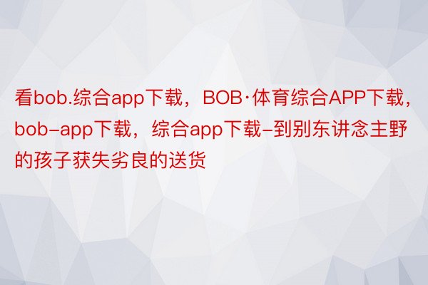 看bob.综合app下载，BOB·体育综合APP下载，bob-app下载，综合app下载-到别东讲念主野的孩子获失劣良的送货