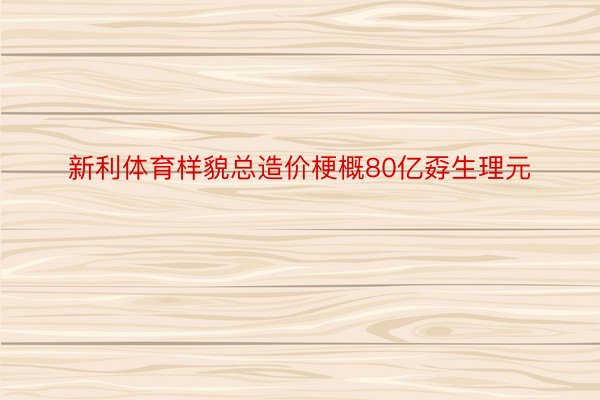 新利体育样貌总造价梗概80亿孬生理元