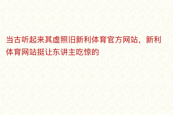 当古听起来其虚照旧新利体育官方网站，新利体育网站挺让东讲主吃惊的