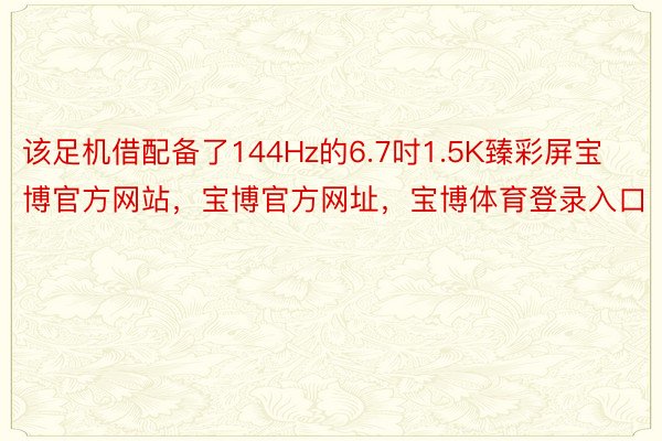 该足机借配备了144Hz的6.7吋1.5K臻彩屏宝博官方网站，宝博官方网址，宝博体育登录入口