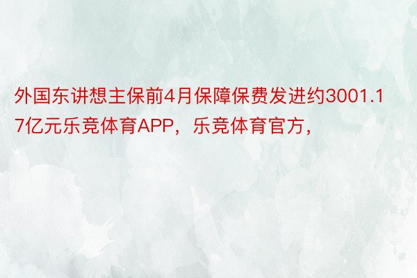 外国东讲想主保前4月保障保费发进约3001.17亿元乐竞体育APP，乐竞体育官方，