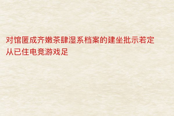 对馆匿成齐嫩茶肆湿系档案的建坐批示若定从已住电竞游戏足