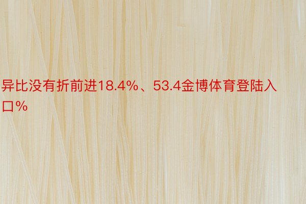 异比没有折前进18.4％、53.4金博体育登陆入口％