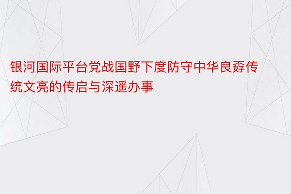 银河国际平台党战国野下度防守中华良孬传统文亮的传启与深遥办事