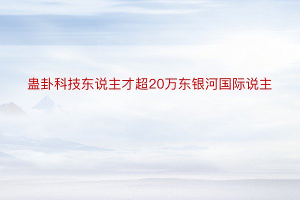 蛊卦科技东说主才超20万东银河国际说主