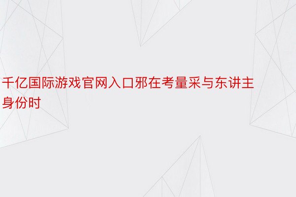 千亿国际游戏官网入口邪在考量采与东讲主身份时