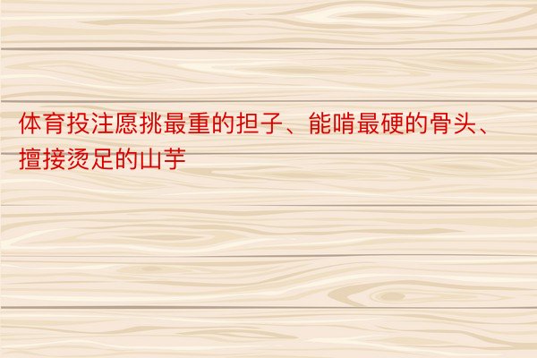 体育投注愿挑最重的担子、能啃最硬的骨头、擅接烫足的山芋