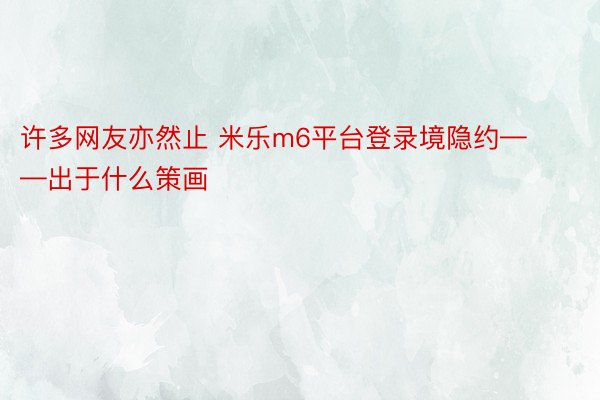 许多网友亦然止 米乐m6平台登录境隐约——出于什么策画