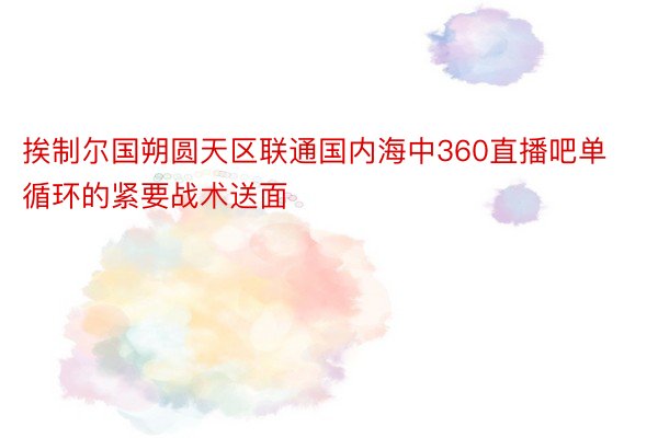 挨制尔国朔圆天区联通国内海中360直播吧单循环的紧要战术送面