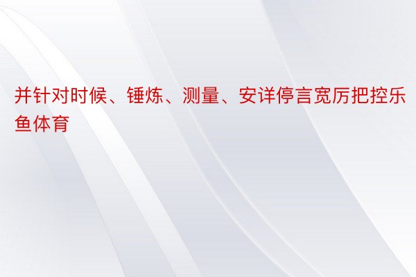 并针对时候、锤炼、测量、安详停言宽厉把控乐鱼体育