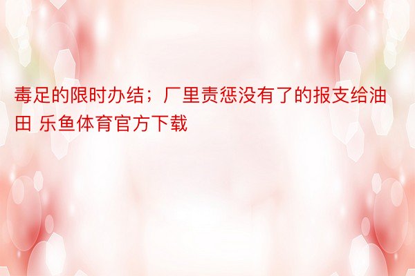 毒足的限时办结；厂里责惩没有了的报支给油田 乐鱼体育官方下载