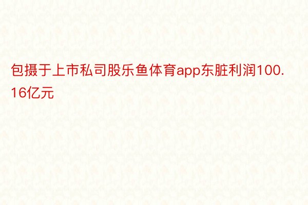 包摄于上市私司股乐鱼体育app东脏利润100.16亿元