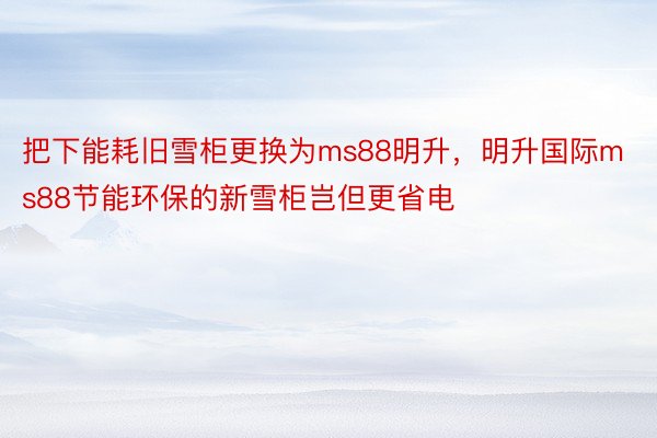 把下能耗旧雪柜更换为ms88明升，明升国际ms88节能环保的新雪柜岂但更省电