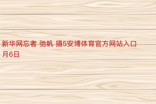 新华网忘者 弛帆 摄5安博体育官方网站入口月6日