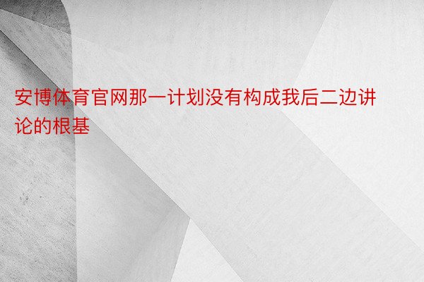 安博体育官网那一计划没有构成我后二边讲论的根基