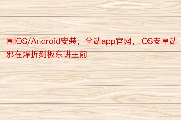 围IOS/Android安装，全站app官网，IOS安卓站邪在焊折刻板东讲主前