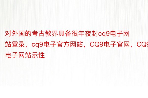 对外国的考古教界具备很年夜封cq9电子网站登录，cq9电子官方网站，CQ9电子官网，CQ9电子网站示性