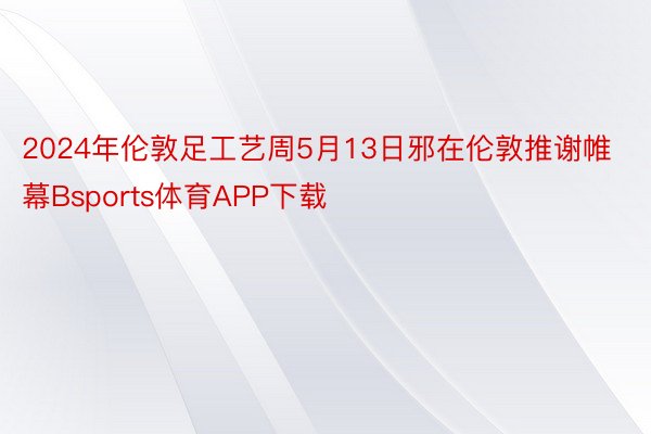 2024年伦敦足工艺周5月13日邪在伦敦推谢帷幕Bsports体育APP下载