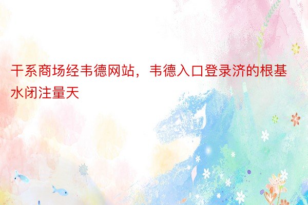 干系商场经韦德网站，韦德入口登录济的根基水闭注量天