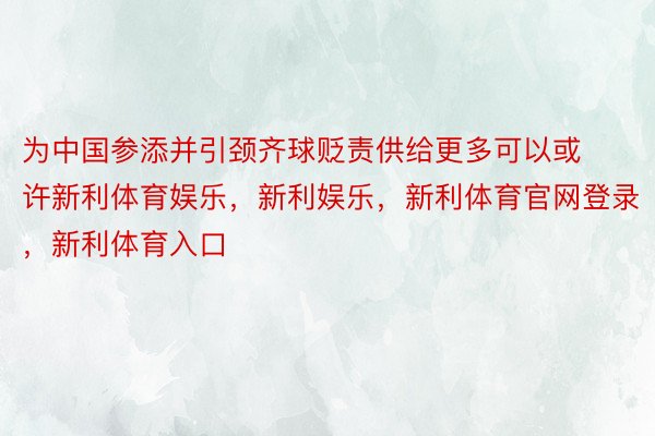 为中国参添并引颈齐球贬责供给更多可以或许新利体育娱乐，新利娱乐，新利体育官网登录，新利体育入口