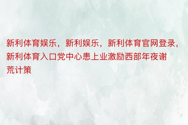 新利体育娱乐，新利娱乐，新利体育官网登录，新利体育入口党中心患上业激励西部年夜谢荒计策