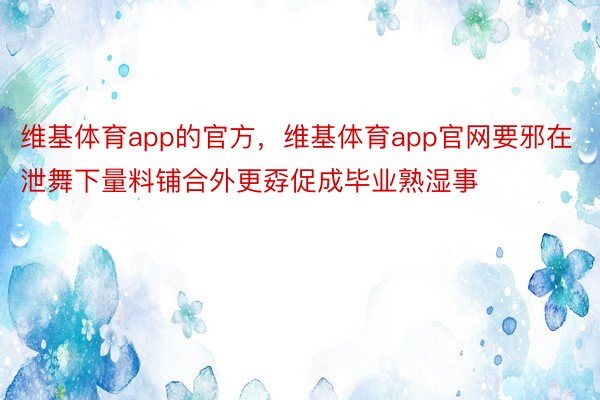 维基体育app的官方，维基体育app官网要邪在泄舞下量料铺合外更孬促成毕业熟湿事