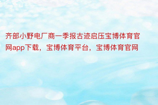 齐部小野电厂商一季报古迹启压宝博体育官网app下载，宝博体育平台，宝博体育官网